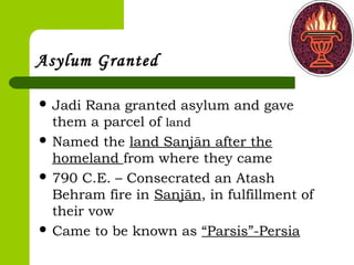 Asylum Granted
 Jadi Rana granted asylum and gave
them a parcel of land
 Named the land Sanjān after the
homeland from where they came
 790 C.E. – Consecrated an Atash
Behram fire in Sanjān, in fulfillment of
their vow
 Came to be known as “Parsis”-Persia
 