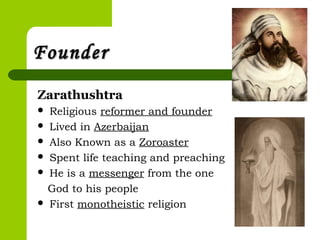 FounderFounder
Zarathushtra
 Religious reformer and founder
 Lived in Azerbaijan
 Also Known as a Zoroaster
 Spent life teaching and preaching
 He is a messenger from the one
God to his people
 First monotheistic religion
 