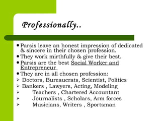 Parsis leave an honest impression of dedicated
& sincere in their chosen profession.
They work mirthfully & give their best.
Parsis are the best Social Worker and
Entrepreneur
They are in all chosen profession:
 Doctors, Bureaucrats, Scientist, Politics
 Bankers , Lawyers, Acting, Modeling
 Teachers , Chartered Accountant
 Journalists , Scholars, Arm forces
 Musicians, Writers , Sportsman
Professionally..
 
