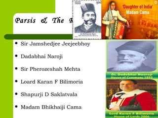 Parsis & The Raj
 Sir Jamshedjee Jeejeebhoy
 Dadabhai Naroji
 Sir Pherozeshah Mehta
 Loard Karan F Bilimoria
 Shapurji D Saklatvala
 Madam Bhikhaiji Cama
 