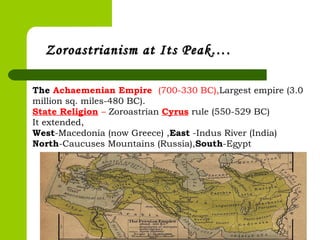 Zoroastrianism at Its Peak….Zoroastrianism at Its Peak….
The Achaemenian Empire (700-330 BC),Largest empire (3.0
million sq. miles-480 BC).
State Religion – Zoroastrian Cyrus rule (550-529 BC)
It extended,
West-Macedonia (now Greece) ,East -Indus River (India)
North-Caucuses Mountains (Russia),South-Egypt
 