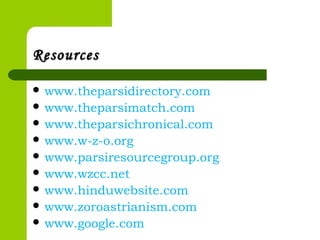 ResourcesResources
 www.theparsidirectory.com
 www.theparsimatch.com
 www.theparsichronical.com
 www.w-z-o.org
 www.parsiresourcegroup.org
 www.wzcc.net
 www.hinduwebsite.com
 www.zoroastrianism.com
 www.google.com
 