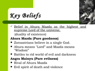 Key BeliefsKey Beliefs
 Belief in Ahura Mazda as the highest and
supreme Lord of the universe.
(duality of existence)
Ahura Mazda (Pure goodness)
 Zoroastrians believe in a single God.
 Ahura means "Lord” and Mazda means
"Wisdom”
 Battles to rid world of evil and darkness
Angra Mainyu (Pure evilness)
 Rival of Ahura Mazda
 Evil spirit of death and violence
 