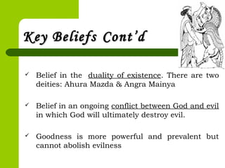 Key BeliefsKey Beliefs Cont’dCont’d
 Belief in the  duality of existence. There are two
deities: Ahura Mazda & Angra Mainya
 Belief in an ongoing conflict between God and evil
in which God will ultimately destroy evil.
 Goodness is more powerful and prevalent but
cannot abolish evilness
 