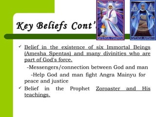 Key BeliefsKey Beliefs Cont’dCont’d
 Belief in the existence of six Immortal Beings
(Amesha Spentas) and many divinities who are
part of God's force.
-Messengers/connection between God and man
-Help God and man fight Angra Mainyu for
peace and justice
 Belief in the Prophet Zoroaster and His
teachings.
 