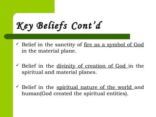 Key BeliefsKey Beliefs Cont’dCont’d
 Belief in the sanctity of fire as a symbol of God
in the material plane.
 Belief in the divinity of creation of God in the
spiritual and material planes.
 Belief in the spiritual nature of the world and
human(God created the spiritual entities).
 