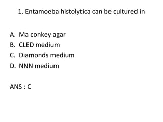 1. Entamoeba histolytica can be cultured in
A. Ma conkey agar
B. CLED medium
C. Diamonds medium
D. NNN medium
ANS : C
 