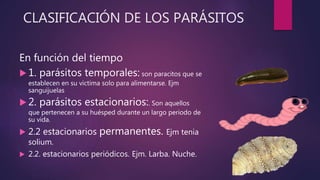 CLASIFICACIÓN DE LOS PARÁSITOS
En función del tiempo
 1. parásitos temporales: son paracitos que se
establecen en su victima solo para alimentarse. Ejm
sanguijuelas
 2. parásitos estacionarios:. Son aquellos
que pertenecen a su huésped durante un largo periodo de
su vida.
 2.2 estacionarios permanentes. Ejm tenia
solium.
 2.2. estacionarios periódicos. Ejm. Larba. Nuche.
 
