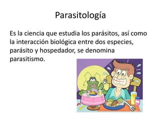 Parasitología
Es la ciencia que estudia los parásitos, así como
la interacción biológica entre dos especies,
parásito y hospedador, se denomina
parasitismo.
 