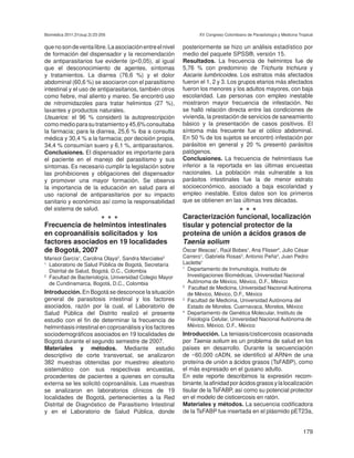 Biomédica 2011;31(sup.3):23-205                                  XV Congreso Colombiano de Parasitología y Medicina Tropical


que no son de venta libre. La asociación entre el nivel   posteriormente se hizo un análisis estadístico por
de formación del dispensador y la recomendación           medio del paquete SPSS®, versión 15.
de antiparasitarios fue evidente (p<0,05), al igual       Resultados. La frecuencia de helmintos fue de
que el desconocimiento de agentes, síntomas               5,76 % con predominio de Trichuris trichiura y
y tratamientos. La diarrea (76,6 %) y el dolor            Ascaris lumbricoides. Los estratos más afectados
abdominal (60,6 %) se asociaron con el parasitismo        fueron el 1, 2 y 3. Los grupos etarios más afectados
intestinal y el uso de antiparasitarios, también otros    fueron los menores y los adultos mayores, con baja
como fiebre, mal aliento y mareo. Se encontró uso         escolaridad. Las personas con empleo inestable
de nitroimidazoles para tratar helmintos (27 %),          mostraron mayor frecuencia de infestación. No
laxantes y productos naturales.                           se halló relación directa entre las condiciones de
Usuarios: el 96 % consideró la autoprescripción           vivienda, la prestación de servicios de saneamiento
como medio para su tratamiento y 45,6% consultaba         básico y la presentación de casos positivos. El
la farmacia; para la diarrea, 25,6 % iba a consulta       síntoma más frecuente fue el cólico abdominal.
médica y 30,4 % a la farmacia; por decisión propia,       En 50 % de los sujetos se encontró infestación por
34,4 % consumían suero y 6,1 %, antiparasitarios.         parásitos en general y 20 % presentó parásitos
Conclusiones. El dispensador es importante para           patógenos.
el paciente en el manejo del parasitismo y sus            Conclusiones. La frecuencia de helmintiasis fue
síntomas. Es necesario cumplir la legislación sobre       inferior a la reportada en las últimas encuestas
las prohibiciones y obligaciones del dispensador          nacionales. La población más vulnerable a los
y promover una mayor formación. Se observa                parásitos intestinales fue la de menor estrato
la importancia de la educación en salud para el           socioeconómico, asociado a baja escolaridad y
uso racional de antiparasitarios por su impacto           empleo inestable. Estos datos son los primeros
sanitario y económico así como la responsabilidad         que se obtienen en las últimas tres décadas.
del sistema de salud.                                                                •••
                            •••                           Caracterización funcional, localización
Frecuencia de helmintos intestinales                      tisular y potencial protector de la
en coproanálisis solicitados y los                        proteína de unión a ácidos grasos de
factores asociados en 19 localidades                      Taenia solium
de Bogotá, 2007                                           Óscar Illescas1, Raúl Bobes1, Ana Flisser2, Julio César
Marisol García1, Carolina Olaya2, Sandra Marciales2       Carrero1, Gabriela Rosas3, Antonio Peña4, Juan Pedro
1
  Laboratorio de Salud Pública de Bogotá, Secretaría      Laclette1
  Distrital de Salud, Bogotá, D.C., Colombia
                                                          1
                                                            Departamento de Inmunología, Instituto de
2
  Facultad de Bacteriología, Universidad Colegio Mayor      Investigaciones Biomédicas, Universidad Nacional
  de Cundinamarca, Bogotá, D.C., Colombia                   Autónoma de México, México, D.F., México
                                                          2
                                                             Facultad de Medicina, Universidad Nacional Autónoma
Introducción. En Bogotá se desconoce la situación           de México, México, D.F., México
general de parasitosis intestinal y los factores          3
                                                            Facultad de Medicina, Universidad Autónoma del
asociados, razón por la cual, el Laboratorio de             Estado de Morelos. Cuernavaca, Morelos, México
Salud Pública del Distrito realizó el presente            4
                                                            Departamento de Genética Molecular, Instituto de
estudio con el fin de determinar la frecuencia de           Fisiología Celular, Universidad Nacional Autónoma de
helmintiasis intestinal en coproanálisis y los factores     México, México, D.F., México
sociodemográficos asociados en 19 localidades de          Introducción. La teniasis/cisticercosis ocasionada
Bogotá durante el segundo semestre de 2007.               por Taenia solium es un problema de salud en los
Materiales y métodos. Mediante estudio                    países en desarrollo. Durante la secuenciación
descriptivo de corte transversal, se analizaron           de ~60,000 cADN, se identificó al ARNm de una
382 muestras obtenidas por muestreo aleatorio             proteína de unión a ácidos grasos (TsFABP), como
sistemático con sus respectivas encuestas,                el más expresado en el gusano adulto.
procedentes de pacientes a quienes en consulta            En este reporte describimos la expresión recom-
externa se les solicitó coproanálisis. Las muestras       binante, la afinidad por ácidos grasos y la localización
se analizaron en laboratorios clínicos de 19              tisular de la TsFABP, así como su potencial protector
localidades de Bogotá, pertenecientes a la Red            en el modelo de cisticercosis en ratón.
Distrital de Diagnóstico de Parasitismo Intestinal        Materiales y métodos. La secuencia codificadora
y en el Laboratorio de Salud Pública, donde               de la TsFABP fue insertada en el plásmido pET23a,


                                                                                                                      179
 