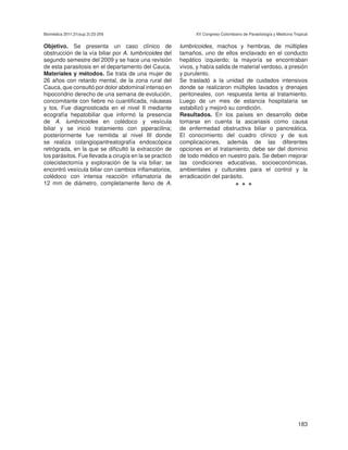 Biomédica 2011;31(sup.3):23-205                                XV Congreso Colombiano de Parasitología y Medicina Tropical


Objetivo. Se presenta un caso clínico de                 lumbricoides, machos y hembras, de múltiples
obstrucción de la vía biliar por A. lumbricoides del     tamaños, uno de ellos enclavado en el conducto
segundo semestre del 2009 y se hace una revisión         hepático izquierdo; la mayoría se encontraban
de esta parasitosis en el departamento del Cauca.        vivos, y había salida de material verdoso, a presión
Materiales y métodos. Se trata de una mujer de           y purulento.
26 años con retardo mental, de la zona rural del         Se trasladó a la unidad de cuidados intensivos
Cauca, que consultó por dolor abdominal intenso en       donde se realizaron múltiples lavados y drenajes
hipocondrio derecho de una semana de evolución,          peritoneales, con respuesta lenta al tratamiento.
concomitante con fiebre no cuantificada, náuseas         Luego de un mes de estancia hospitalaria se
y tos. Fue diagnosticada en el nivel II mediante         estabilizó y mejoró su condición.
ecografía hepatobiliar que informó la presencia          Resultados. En los países en desarrollo debe
de A. lumbricoides en colédoco y vesícula                tomarse en cuenta la ascariasis como causa
biliar y se inició tratamiento con piperacilina;         de enfermedad obstructiva biliar o pancreática.
posteriormente fue remitida al nivel III donde           El conocimiento del cuadro clínico y de sus
se realiza colangiopantreatografía endoscópica           complicaciones, además de las diferentes
retrógrada, en la que se dificultó la extracción de      opciones en el tratamiento, debe ser del dominio
los parásitos. Fue llevada a cirugía en la se practicó   de todo médico en nuestro país. Se deben mejorar
colecistectomía y exploración de la vía biliar; se       las condiciones educativas, socioeconómicas,
encontró vesícula biliar con cambios inflamatorios,      ambientales y culturales para el control y la
colédoco con intensa reacción inflamatoria de            erradicación del parásito.
12 mm de diámetro, completamente lleno de A.                                       •••




                                                                                                                    183
 