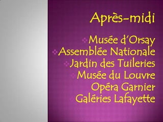 Après-midi
      Musée   d’Orsay
Assemblée Nationale
  Jardin des Tuileries
   Musée du Louvre
      Opéra Garnier
   Galéries Lafayette
 