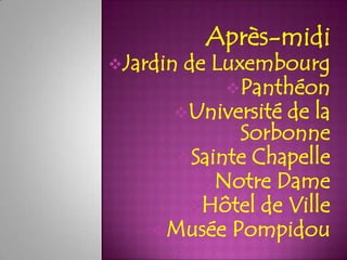Après-midi
Jardin
      de Luxembourg
           Panthéon
     Université de la
            Sorbonne
      Sainte Chapelle
        Notre Dame
       Hôtel de Ville
    Musée Pompidou
 