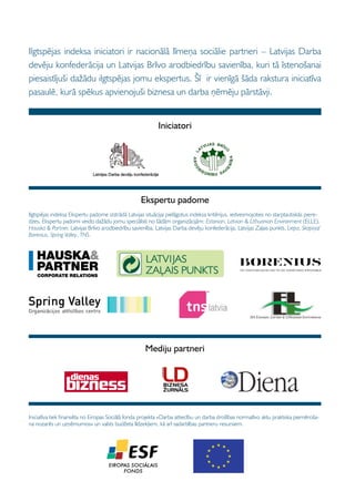 Ilgtspējas indeksa iniciatori ir nacionālā līmeņa sociālie partneri – Latvijas Darba
devēju konfederācija un Latvijas Brīvo arodbiedrību savienība, kuri tā īstenošanai
piesaistījuši dažādu ilgtspējas jomu ekspertus. Šī ir vienīgā šāda rakstura iniciatīva
pasaulē, kurā spēkus apvienojuši biznesa un darba ņēmēju pārstāvji.


                                                           Iniciatori




                                                   Ekspertu padome
Ilgtspējas indeksa Ekspertu padome izstrādā Latvijas situācijai pielāgotus indeksa kritērijus, iedvesmojoties no starptautiskās piere-
dzes. Ekspertu padomi veido dažādu jomu speciālisti no šādām organizācijām: Estonian, Latvian  Lithuanian Environment (ELLE),
Hauska  Partner, Latvijas Brīvo arodbiedrību savienība, Latvijas Darba devēju konfederācija, Latvijas Zaļais punkts, Liepa, Skopiņa/
Borenius, Spring Valley, TNS.




                                                     Mediju partneri




Iniciatīva tiek finansēta no Eiropas Sociālā fonda projekta «Darba attiecību un darba drošības normatīvo aktu praktiska piemēroša-
na nozarēs un uzņēmumos» un valsts budžeta līdzekļiem, kā arī sadarbības partneru resursiem.
 