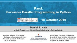 Parsl:
Pervasive Parallel Programming in Python
18 October 2019
Daniel S. Katz
(d.katz@ieee.org, http://danielskatz.org, @danielskatz)
Assistant Director for Scientific
Software & Applications, NCSA
Research Associate Professor,
CS, ECE, iSchool
Parsl Team: Y. Babuji, A. Woodard,
Z. Li, D. S. Katz, B. Clifford, R. Kumar,
L. Lacinski, R. Chard, J. M. Wozniak,
I. Foster, M. Wilde, K. Chard
 