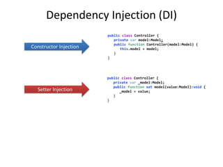 Dependency Injection (DI)
                        public class Controller {
                           private var model:Model;
                           public function Controller(model:Model) {
Constructor Injection         this.model = model;
                           }
                        }




                        public class Controller {
                           private var _model:Model;
                           public function set model(value:Model):void {
  Setter Injection            _model = value;
                           }
                        }
 