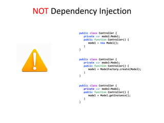 NOT Dependency Injection

           public class Controller {
              private var model:Model;
              public function Controller() {
                 model = new Model();
              }
           }


           public class Controller {
              private var model:Model;
              public function Controller() {
                 model = ModelFactory.create(Model);
              }
           }


           public class Controller {
              private var model:Model;
              public function Controller() {
                 model = Model.getInstance();
              }
           }
 