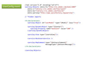 <?xml version="1.0" encoding="utf-8"?>
UserConfig.mxml   <parsley:Objects xmlns:fx="http://ns.adobe.com/mxml/2009"
                     xmlns:s="library://ns.adobe.com/flex/spark"
                     xmlns:mx="library://ns.adobe.com/flex/mx"
                     xmlns:parsley="http://www.spicefactory.org/parsley">

                  // *hidden imports

                  <fx:Declarations>
                     <parsley:Object id="userModel" type="{Model}" lazy="true"/>

                    <parsley:DynamicObject type="{Counter}">
                       <parsley:Property name="maxCount" value="100" />
                    </parsley:DynamicObject>

                    <parsley:View type="{UsersView}"/>

                    <service:MockUsersService />

                     <parsley:MapCommand type="{GetUsersCommand}"
                                         messageType="{GetUsersMessage}"/>
                  </fx:Declarations>

                  </parsley:Objects>
 