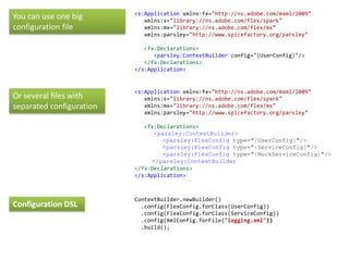 <s:Application xmlns:fx="http://ns.adobe.com/mxml/2009"
You can use one big          xmlns:s="library://ns.adobe.com/flex/spark"
configuration file           xmlns:mx="library://ns.adobe.com/flex/mx"
                             xmlns:parsley="http://www.spicefactory.org/parsley"

                             <fx:Declarations>
                                <parsley:ContextBuilder config="{UserConfig}"/>
                             </fx:Declarations>
                          </s:Application>


                          <s:Application xmlns:fx="http://ns.adobe.com/mxml/2009"
Or several files with        xmlns:s="library://ns.adobe.com/flex/spark"
separated configuration      xmlns:mx="library://ns.adobe.com/flex/mx"
                             xmlns:parsley="http://www.spicefactory.org/parsley"

                             <fx:Declarations>
                                <parsley:ContextBuilder>
                                   <parsley:FlexConfig type="{UserConfig}"/>
                                   <parsley:FlexConfig type="{ServiceConfig}"/>
                                   <parsley:FlexConfig type="{MockServiceConfig}"/>
                               </parsley:ContextBuilder
                          </fx:Declarations>
                          </s:Application>



                          ContextBuilder.newBuilder()
Configuration DSL           .config(FlexConfig.forClass(UserConfig))
                            .config(FlexConfig.forClass(ServiceConfig))
                            .config(XmlConfig.forFile("logging.xml"))
                            .build();
 