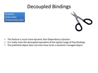 Decoupled Bindings
[Publish]
[Subscribe]
[PublishSubscribe]




• This feature is much more dynamic than Dependency Injection.
• It is really more the decoupled equivalent of the typical usage of Flex Bindings.
• The published object does not even have to be a container managed object.
 