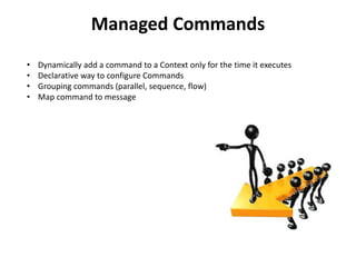 Managed Commands
•   Dynamically add a command to a Context only for the time it executes
•   Declarative way to configure Commands
•   Grouping commands (parallel, sequence, flow)
•   Map command to message
 
