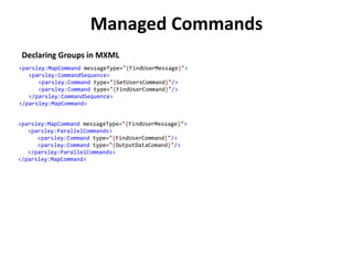 Managed Commands
 Declaring Groups in MXML
<parsley:MapCommand messageType="{FindUserMessage}">
   <parsley:CommandSequence>
      <parsley:Command type="{GetUsersCommand}"/>
      <parsley:Command type="{FindUserCommand}"/>
   </parsley:CommandSequence>
</parsley:MapCommand>


<parsley:MapCommand messageType="{FindUserMessage}">
   <parsley:ParallelCommands>
      <parsley:Command type="{FindUserCommand}"/>
      <parsley:Command type="{OutputDataComand}"/>
   </parsley:ParallelCommands>
</parsley:MapCommand>
 