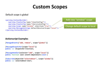Custom Scopes
Default scope is global

<parsley:ContextBuilder>                                     Add new “window” scope
   <parsley:FlexConfig type="{UserConfig}"/>
   <parsley:FlexConfig type="{ServiceConfig}"/>
   <parsley:Scope name="window" inherited="true"/>           Change default scope to local.
   <parsley:MessageSettings defaultReceiverScope="local"/>
</parsley:ContextBuilder>




Actionscript Examples
[ManagedEvents("add, remove", scope=“global")]

[MessageDispatcher(scope="local")]
public var dispatcher:Function;

[MessageHandler(selector="add", scope="local")]
public function save (event:UdpateUser):void {

[Subscribe(objectId="selectedUser", scope="window")]
public var selectedUser:User;
 
