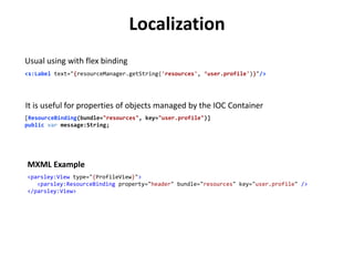 Localization
Usual using with flex binding
<s:Label text="{resourceManager.getString('resources', ‘user.profile')}"/>




It is useful for properties of objects managed by the IOC Container
[ResourceBinding(bundle="resources", key="user.profile")]
public var message:String;




MXML Example
<parsley:View type="{ProfileView}">
   <parsley:ResourceBinding property="header" bundle="resources" key="user.profile" />
</parsley:View>
 
