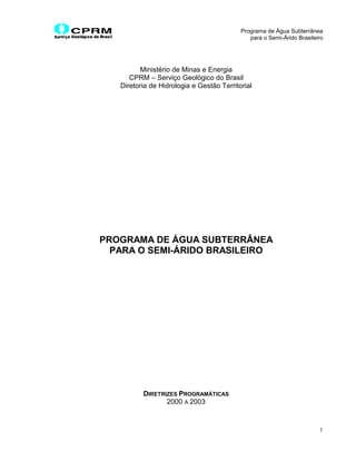 Programa de Água Subterrânea
                                              para o Semi-Árido Brasileiro




         Ministério de Minas e Energia
      CPRM – Serviço Geológico do Brasil
   Diretoria de Hidrologia e Gestão Territorial




PROGRAMA DE ÁGUA SUBTERRÂNEA
  PARA O SEMI-ÁRIDO BRASILEIRO




          DIRETRIZES PROGRAMÁTICAS
                 2000 A 2003


                                                                        1
