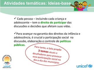Cada pessoa – incluindo cada criança e adolescente – tem o  direito de participar  das discussões e decisões que afetam suas vidas. Para avançar na garantia dos direitos da infância e adolescência, é crucial a participação social  na discussão, elaboração e controle de  políticas públicas . Atividades temáticas: Ideias-base Para tanto, o Selo propõe 3 temas  atuais e desafiadores para provocar essa participação social no dia-a-dia dos municípios 