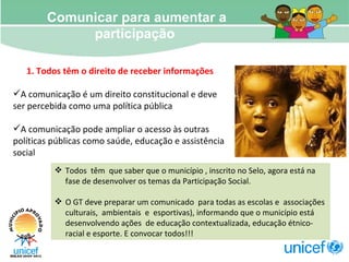 Todos  têm  que saber que o município , inscrito no Selo, agora está na fase de desenvolver os temas da Participação Social.  O GT deve preparar um comunicado  para todas as escolas e  associações  culturais,  ambientais  e  esportivas), informando que o município está desenvolvendo ações  de educação contextualizada, educação étnico-racial e esporte. E convocar todos!!! Comunicar para aumentar a participação  1. Todos têm o direito de receber informações  A comunicação é um direito constitucional e deve ser percebida como uma política pública A comunicação pode ampliar o acesso às outras políticas públicas como saúde, educação e assistência social   