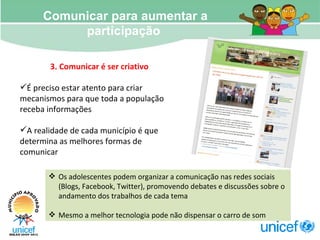 Comunicar para aumentar a participação  3. Comunicar é ser criativo É preciso estar atento para criar mecanismos para que toda a população receba informações A realidade de cada município é que determina as melhores formas de comunicar Os adolescentes podem organizar a comunicação nas redes sociais (Blogs, Facebook, Twitter), promovendo debates e discussões sobre o andamento dos trabalhos de cada tema Mesmo a melhor tecnologia pode não dispensar o carro de som  