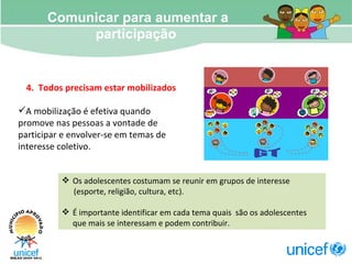 Comunicar para aumentar a participação  4.  Todos precisam estar mobilizados A mobilização é efetiva quando promove nas pessoas a vontade de participar e envolver-se em temas de interesse coletivo. Os adolescentes costumam se reunir em grupos de interesse (esporte, religião, cultura, etc).  É importante identificar em cada tema quais  são os adolescentes que mais se interessam e podem contribuir.  