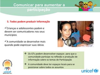 Comunicar para aumentar a participação  Os GTs podem desenvolver espaços  para que a comunidade participe na reflexão e produção de informação sobre os temas de Participação A comunidade deve ter espaços locais para se posicionar sobre todos os assuntos 5. Todos podem produzir informação Crianças e adolescentes podem e devem ser comunicadores nos seus municípios A comunidade se desenvolve mais quando pode expressar suas ideias 