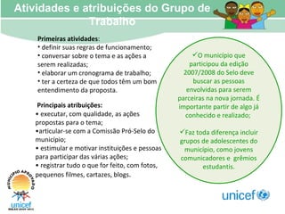 Atividades e atribuições do Grupo de Trabalho Primeiras atividades :  definir suas regras de funcionamento; conversar sobre o tema e as ações a serem realizadas; elaborar um cronograma de trabalho; ter a certeza de que todos têm um bom entendimento da proposta. Principais atribuições: •  executar, com qualidade, as ações propostas para o tema; • articular-se com a Comissão Pró-Selo do município; •  estimular e motivar instituições e pessoas para participar das várias ações; •  registrar tudo o que for feito, com fotos, pequenos filmes, cartazes, blogs . O município que participou da edição 2007/2008 do Selo deve buscar as pessoas envolvidas para serem parceiras na nova jornada. É importante partir de algo já conhecido e realizado;  Faz toda diferença incluir grupos de adolescentes do município, como jovens comunicadores e  grêmios estudantis. 