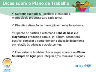 Dicas sobre o Plano de Trabalho Garantir que todo GT conheça e entenda a metodologia proposta para cada tema. Discutir a situação do município em relação ao tema. O ponto de partida é retomar  a linha de base e o diagnóstico  produzido para o  1º  Fórum. Assim será possível começar a compreender a situação deste tema em relação às crianças e adolescentes.  É importante também checar o que aparece no  Plano Municipal de Ação  para integrar e/ou atualizar as ações. 