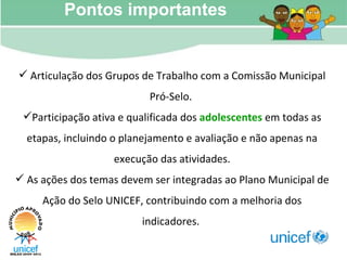 Pontos importantes Articulação dos Grupos de Trabalho com a Comissão Municipal Pró-Selo.  Participação ativa e qualificada dos  adolescentes  em todas as etapas, incluindo o planejamento e avaliação e não apenas na execução das atividades. As ações dos temas devem ser integradas ao Plano Municipal de Ação do Selo UNICEF, contribuindo com a melhoria dos indicadores.   