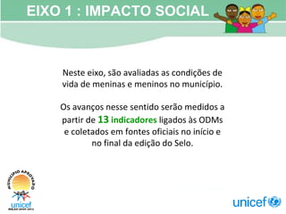 Neste eixo, são avaliadas as condições de vida de meninas e meninos no município. Os avanços nesse sentido serão medidos a partir de  13   indicadores  ligados às ODMs e coletados em fontes oficiais no início e no final da edição do Selo. EIXO 1 : IMPACTO SOCIAL 