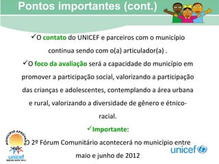 Pontos importantes (cont.) O  contato  do UNICEF e parceiros com o município continua sendo com o(a) articulador(a) . O  foco da avaliação  será a capacidade do município em promover a participação social, valorizando a participação das crianças e adolescentes, contemplando a área urbana e rural, valorizando a diversidade de gênero e étnico-racial. Importante : O 2º Fórum Comunitário acontecerá no município entre maio e junho de 2012 
