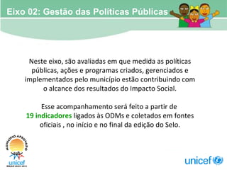 Neste eixo, são avaliadas em que medida as políticas públicas, ações e programas criados, gerenciados e implementados pelo município estão contribuindo com o alcance dos resultados do Impacto Social. Esse acompanhamento será feito a partir de  19 indicadores  ligados às ODMs e coletados em fontes oficiais , no início e no final da edição do Selo. Eixo 02: Gestão das Políticas Públicas 