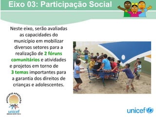 Neste eixo, serão avaliadas as capacidades do município em mobilizar diversos setores para a realização de  2 fóruns comunitários  e atividades e projetos em torno de  3 temas  importantes para a garantia dos direitos de crianças e adolescentes. Eixo 03: Participação Social 