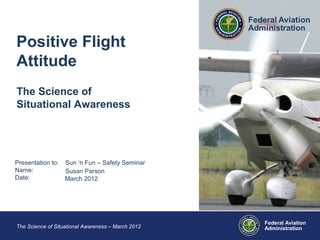 Federal Aviation
AdministrationThe Science of Situational Awareness – March 2012
Presentation to:
Name:
Date:
Sun ‘n Fun – Safety Seminar
Susan Parson
March 2012
Positive Flight
Attitude
The Science of
Situational Awareness
 