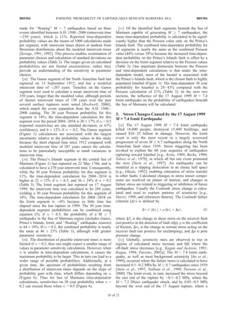 made for ‘‘floating’’ M $ 7 earthquakes based on three
events identified between A.D. 1500–2000 (interevent time
$250 years), which is 11%. Reported time-dependent
probability values are the means of 1000 calculations made
per segment, with interevent times drawn at random from
Brownian distributions about the modeled interevent times
[Savage, 1991, 1992]. This process enables examination of
parameter choices and calculation of standard deviations on
probability values (Table 3). The ranges given on calculated
probabilities are not formal uncertainties; rather they
provide an understanding of the sensitivity to parameter
choices.
[28] The Ganos segment of the North Anatolian fault last
ruptured on 13 September 1912, and has a modeled
interevent time of $207 years. Trenches on the Ganos
segment were used to calculate a mean interevent time of
350 years, longer than the modeled value, although periods
of shorter interevent times of 150 years over the past
several surface ruptures were noted [Rockwell, 2000],
which match the event separation from the A.D. 1500–
2000 catalog. The 30 year Poisson probability for this
segment is 14%; the time-dependent calculation for this
segment over the period 2004–2034 is 20 ± 17% if a = 0.5
(reported sensitivities are one standard deviation, or 67%
confidence), and 6 ± 12% if a = 0.2. The Ganos segment
(Figure 1) calculations are associated with the largest
uncertainty relative to the probability values in this study
because the short elapsed time since 1912 compared with
modeled interevent time of 207 years causes the calcula-
tions to be particularly susceptible to small variations in
interevent time.
[29] The Prince’s Islands segment in the central Sea of
Marmara (Figure 1) last ruptured on 22 May 1766, and is
calculated to have a 270 year interevent time. Consequently,
while the 30 year Poisson probability for this segment is
11%, the time-dependent calculation for 2004–2034 is
higher at 22 ± 12% if a = 0.5, and 36 ± 24% if a = 0.2
(Table 3). The Izmit segment last ruptured on 17 August
1999; the interevent time was calculated to be 288 years,
yielding a 30 year Poisson probability for this segment of
10%. The time-dependent calculation for 2004–2034 on
the Izmit segment is $0% because so little time has
elapsed since the last rupture in 1999. The 30 year time-
dependent segment probabilities can be combined using
equation (5); if a = 0.5, the probability of a M ! 7
earthquake in the Sea of Marmara region (includes Ganos,
Prince’s Islands, Izmit, and ‘‘floating’’ earthquake sources)
is 44 ± 18%. If a = 0.2, the combined probability is nearly
the same at 46 ± 23% (Table 3), although with greater
parameter sensitivity.
[30] The distribution of possible interevent times is more
limited if a = 0.2, thus one might expect a smaller range of
values in parameter sensitivity calculations. However, when
a is smaller in time-dependent calculations, it causes the
maximum probability to be larger. This in turn can lead to a
wider range of possible probabilities. Additionally, at a
given time, the spectrum of probabilities resulting from
a distribution of interevent times depends on the slope of
probability gain with time, which differs depending on a
(Figure 6). Thus for Sea of Marmara time-dependent
calculations, sensitivities on 30 year probability when a =
0.2 can exceed those when a = 0.5 (Figure 6).
[31] Of the identified fault segments beneath the Sea of
Marmara capable of generating M ! 7 earthquakes, the
mean time-dependent probability is calculated to be signif-
icantly higher than the Poisson value only on the Prince’s
Islands fault. The combined time-dependent probability for
all segments is nearly the same as the combined Poisson
value (44% versus 38%) because the increased time-depen-
dent probability on the Prince’s Islands fault is offset by a
decrease on the Izmit segment relative to the Poisson values
(Table 3). One important distinction between the Poisson
and time-dependent calculations is that under the time-
dependent model, most of the hazard is associated with
the Prince’s Islands fault, which is the closest fault to highly
populated Istanbul (Figure 1). The time-dependent 30 year
probability for Istanbul is 29–43% compared with the
Poisson calculation of 21% (Table 3). In the next two
sections, the influence of the 17 August 1999 M = 7.4
Izmit earthquake on the probability of earthquakes beneath
the Sea of Marmara will be calculated.
3. Stress Changes Caused by the 17 August 1999
M ==== 7.4 Izmit Earthquake
[32] The 17 August 1999 M = 7.4 Izmit earthquake
killed 18,000 people, destroyed 15,400 buildings, and
caused $10–25 billion in damage. However, the Izmit
event is only the most recent in a largely westward
progression of seven M ! 6.7 earthquakes along the North
Anatolian fault since 1939. Stress triggering has been
invoked to explain the 60 year sequence of earthquakes
rupturing toward Istanbul [e.g., Ketin, 1969; Barka, 1996;
Toksoz et al., 1979], in which all but one event promoted
the next [Stein et al., 1997]. An earthquake can be
modeled as a slipping dislocation in an elastic half space
[e.g., Okada, 1992], enabling estimation of stress transfer
to other faults. Calculated changes in stress tensor compo-
nents are resolved on planes of interest, and changes in
failure stress are related to triggering or inhibition of future
earthquakes. Usually the Coulomb stress change is calcu-
lated and used to explain patterns of seismicity [e.g.,
Harris, 1998, and references therein]. The Coulomb failure
criterion (Dt) is defined by
Dt  Dtf



 þ m Dsn þ Dpð Þ; ð8Þ
where Dtf is the change in shear stress on the receiver fault
(set positive in the direction of fault slip), m is the coefficient
of friction, Dsn is the change in normal stress acting on the
receiver fault (set positive for unclamping), and Dp is pore
pressure change.
[33] Globally, seismicity rates are observed to rise in
regions of calculated stress increase and fall where the
off-fault stress decreases [e.g., Kagan and Jackson, 1991;
Kagan, 1994; Parsons, 2002a]. The M = 7.4 Izmit earth-
quake, as well as most background seismicity [Ito et al.,
1999], occurred where the failure stress is calculated to have
increased 0.1–0.2 MPa by M ! 6.7 earthquakes since 1939
[Stein et al., 1997; Nalbant et al., 1998; Parsons et al.,
2000]. The Izmit event, in turn, increased the stress beyond
the east end of the rupture by $0.1–0.2 MPa, where the
M = 7.2 Du¨zce earthquake struck, and by 0.05–0.5 MPa
beyond the west end of the 17 August rupture, where a
B05304 PARSONS: PROBABILITY OF EARTHQUAKES BENEATH MARMARA SEA
10 of 21
B05304
 