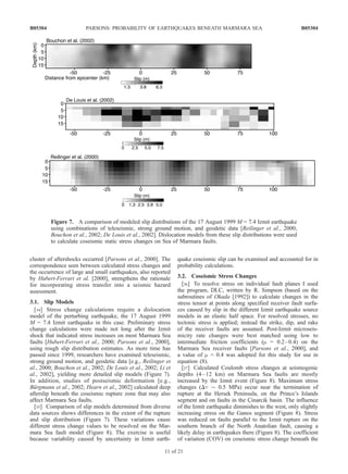 cluster of aftershocks occurred [Parsons et al., 2000]. The
correspondence seen between calculated stress changes and
the occurrence of large and small earthquakes, also reported
by Hubert-Ferrari et al. [2000], strengthens the rationale
for incorporating stress transfer into a seismic hazard
assessment.
3.1. Slip Models
[34] Stress change calculations require a dislocation
model of the perturbing earthquake, the 17 August 1999
M = 7.4 Izmit earthquake in this case. Preliminary stress
change calculations were made not long after the Izmit
shock that indicated stress increases on most Marmara Sea
faults [Hubert-Ferrari et al., 2000; Parsons et al., 2000],
using rough slip distribution estimates. As more time has
passed since 1999, researchers have examined teleseismic,
strong ground motion, and geodetic data [e.g., Reilinger et
al., 2000; Bouchon et al., 2002; De Louis et al., 2002; Li et
al., 2002], yielding more detailed slip models (Figure 7).
In addition, studies of postseismic deformation [e.g.,
Bu¨rgmann et al., 2002; Hearn et al., 2002] calculated deep
afterslip beneath the coseismic rupture zone that may also
affect Marmara Sea faults.
[35] Comparison of slip models determined from diverse
data sources shows differences in the extent of the rupture
and slip distribution (Figure 7). These variations cause
different stress change values to be resolved on the Mar-
mara Sea fault model (Figure 8). The exercise is useful
because variability caused by uncertainty in Izmit earth-
quake coseismic slip can be examined and accounted for in
probability calculations.
3.2. Coseismic Stress Changes
[36] To resolve stress on individual fault planes I used
the program, DLC, written by R. Simpson (based on the
subroutines of Okada [1992]) to calculate changes in the
stress tensor at points along specified receiver fault surfa-
ces caused by slip in the different Izmit earthquake source
models in an elastic half space. For resolved stresses, no
tectonic stress is applied; instead the strike, dip, and rake
of the receiver faults are assumed. Post-Izmit microseis-
micity rate changes were best matched using low to
intermediate friction coefficients (m = 0.2–0.4) on the
Marmara Sea receiver faults [Parsons et al., 2000], and
a value of m = 0.4 was adopted for this study for use in
equation (8).
[37] Calculated Coulomb stress changes at seismogenic
depths (4–12 km) on Marmara Sea faults are mostly
increased by the Izmit event (Figure 8). Maximum stress
changes (Dt $ 0.5 MPa) occur near the termination of
rupture at the Hersek Peninsula, on the Prince’s Islands
segment and on faults in the C¸ inarcik basin. The influence
of the Izmit earthquake diminishes to the west, only slightly
increasing stress on the Ganos segment (Figure 8). Stress
was reduced on faults parallel to the Izmit rupture on the
southern branch of the North Anatolian fault, causing a
likely delay in earthquakes there (Figure 8). The coefficient
of variation (COV) on coseismic stress change beneath the
Figure 7. A comparison of modeled slip distributions of the 17 August 1999 M = 7.4 Izmit earthquake
using combinations of teleseismic, strong ground motion, and geodetic data [Reilinger et al., 2000;
Bouchon et al., 2002; De Louis et al., 2002]. Dislocation models from these slip distributions were used
to calculate coseismic static stress changes on Sea of Marmara faults.
B05304 PARSONS: PROBABILITY OF EARTHQUAKES BENEATH MARMARA SEA
11 of 21
B05304
 