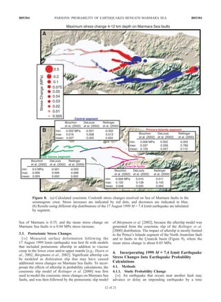 Sea of Marmara is 0.35, and the mean stress change on
Marmara Sea faults is a 0.04 MPa stress increase.
3.3. Postseismic Stress Changes
[38] Measured surface deformation following the
17 August 1999 Izmit earthquake was best fit with models
that included postseismic afterslip in addition to viscous
creep in the lower crust and/or upper mantle [e.g., Hearn et
al., 2002; Bu¨rgmann et al., 2002]. Significant afterslip can
be modeled as dislocation slip that may have caused
additional stress changes on Marmara Sea faults. To incor-
porate the effects of afterslip in probability calculations, the
coseismic slip model of Reilinger et al. [2000] was first
used to model the coseismic stress changes on Marmara Sea
faults, and was then followed by the postseismic slip model
of Bu¨rgmann et al. [2002], because the afterslip model was
generated from the coseismic slip of the Reilinger et al.
[2000] distribution. The impact of afterslip is mostly limited
to the Prince’s Islands segment of the North Anatolian fault
and to faults in the C¸ inarcik basin (Figure 9), where the
mean stress change is about 0.05 MPa.
4. Incorporating 1999 M ==== 7.4 Izmit Earthquake
Stress Changes Into Earthquake Probability
Calculations
4.1. Methods
4.1.1. Static Probability Change
[39] An earthquake that occurs near another fault may
advance or delay an impending earthquake by a time
Figure 8. (a) Calculated coseismic Coulomb stress changes resolved on Sea of Marmara faults in the
seismogenic crust. Stress increases are indicated by red dots, and decreases are indicated in blue.
(b) Results using different slip distributions of the 17 August 1999 M = 7.4 Izmit earthquake are tabulated
by segment.
B05304 PARSONS: PROBABILITY OF EARTHQUAKES BENEATH MARMARA SEA
12 of 21
B05304
 