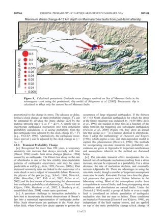 proportional to the change in stress. The advance or delay,
termed a clock change, or static probability change (T0
), can
be estimated by dividing the stress change (Dt) by the
tectonic stressing rate (_t), as T0
= Dt/_t. A simple way to
incorporate earthquake interaction into time-dependent
probability calculations is to accrue probability from the
last earthquake time adjusted by the clock change (T0 + T0
)
[e.g., WGCEP, 1990]. Alternatively, the earthquake recur-
rence interval g can be adjusted by the clock change as g =
g0 À T0
.
4.1.2. Transient Probability Change
[40] Recognized for more than 100 years, a temporary
seismicity rate increase that decays inversely with time
[Omori, 1894] results from stress changes [Dutton, 1904]
caused by an earthquake. The Omori law decay in the rate
of aftershocks is one of the few reliably time-predictable
patterns of earthquake occurrence, and may be space
predictable as well [e.g., Stein, 1999; Parsons, 2002a]. That
increased seismicity rates are linked to the occurrence of a
main shock is not a subject of reasonable debate. However,
the physics of the process [e.g., Scholz, 1968; Dieterich,
1994; Marcellini, 1997; Kilb et al., 2002; Felzer et al.,
2003] and the best means of incorporating the phenomenon
into earthquake probability calculations [e.g., Dieterich and
Kilgore, 1996; Matthews et al., 2002; J. Gomberg et al.,
unpublished data, 2004] remain open questions.
[41] A persistent challenge in interaction probability is
how best to incorporate the robust observations of Omori’s
law into a numerical representation of earthquake proba-
bility. Such observations are pertinent to the North Ana-
tolian fault, where Omori law decay appears to govern the
occurrence of large triggered earthquakes. If the thirteen
M ! 6.8 North Anatolian earthquakes for which the stress
at the future epicenter was increased by !0.05 MPa [Stein
et al., 1997] are stacked in time bins as a function of the
delay between the triggering and subsequent earthquakes
[Parsons et al., 2000] (Figure 10), they show an annual
rate that decays as tÀ1
in a manner identical to aftershocks.
Here I adopt the methodology of Dieterich and Kilgore
[1996], which applies a rate- and state-dependent model to
capture this phenomenon [Dieterich, 1994]. The methods
for incorporating rate-state transients into probability cal-
culations are given in Appendix B; important ramifications
and assumptions inherent to the method are discussed
below.
[42] The rate-state transient effect incorporates the en-
hanced rate of earthquake nucleation resulting from a stress
increase, and can be expressed as a probability. For a stress
decrease, the rate of nucleation declines, and eventually
recovers (Appendix B). There are advantages in using the
rate-state model, though a number of important assumptions
must also be made. Rate-state friction laws describe phys-
ical processes that govern rock friction behavior in the
laboratory setting. Most of the assumptions evolve from
extrapolation to natural faults, and from presupposing stress
conditions and distributions on natural faults. Under the
Dieterich [1994] model, a group of faults or even a single
fault is considered an infinite population of earthquake
nucleation sites that are near to failure. These conditions
are treated as Poissonian [Dieterich and Kilgore, 1996], are
independent of the fault rupture history, and are applied
on top of the static probability change (clock change of
Figure 9. Calculated postseismic Coulomb stress changes resolved on Sea of Marmara faults in the
seismogenic crust using the postseismic slip model of Bu¨rgmann et al. [2002]. Postseismic slip is
calculated to affect only the eastern Sea of Marmara faults.
B05304 PARSONS: PROBABILITY OF EARTHQUAKES BENEATH MARMARA SEA
13 of 21
B05304
 