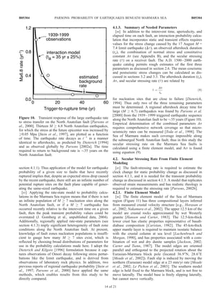 section 4.1.1). Thus application of the model for earthquake
probability of a given size to faults that have recently
ruptured implies that, despite an expected stress drop caused
by the recent earthquake, there still are an infinite number of
potential rupture sites on the fault plane capable of gener-
ating the same-sized earthquake.
[43] Applying the rate-state model to probability calcu-
lations in the Marmara Sea region means that if there is not
an infinite population of M ! 7 nucleation sites along the
North Anatolian fault, or if a M ! 7 earthquake has
occurred recently relative to the interevent time on a given
fault, then the peak transient probability values could be
overstated (J. Gomberg et al., unpublished data, 2004).
Additionally, regionally applied rate-state parameters (see
section 4.1.3) imply significant heterogeneity of fault zone
conditions along the North Anatolian fault. At present,
knowledge of fault zones nucleation populations is insuffi-
cient to gauge how many M ! 7 sites exist, which is
reflected by choosing broad distributions of parameters for
use in the probability calculations made here. I adopt the
Dieterich and Kilgore [1996] formulation because it cap-
tures observations of Omori decay following stress pertur-
bations like the Izmit earthquake, and is derived from
observations of laboratory rock physics. In addition, two
previous reports of regional earthquake probability [Stein et
al., 1997; Parsons et al., 2000] have applied the same
methods, which enables results from this study to be
directly compared.
4.1.3. Summary of Needed Parameters
[44] In addition to the interevent time, aperiodicity, and
elapsed time on each fault, an interaction probability calcu-
lation that incorporates static and transient effects requires
values for the stress change caused by the 17 August M =
7.4 Izmit earthquake (Dt), an observed aftershock duration
(ta), the combination of normal stress and constitutive
constant As (see Appendix B), and the secular stressing
rate (_t) on a receiver fault. The A.D. 1500–2000 earth-
quake catalog permits rough estimates of the first three
parameters as discussed in section 2.6. The mean coseismic
and postseismic stress changes can be calculated as dis-
cussed in sections 3.2 and 3.3. The aftershock duration (ta),
As, and secular stressing rate (_t) are related by
_t ¼
As
ta
ð9Þ
for nucleation sites that are close to failure [Dieterich,
1994]. Thus only two of the three remaining parameters
must be determined. A regional aftershock decay time for
large (M ! 6.7) earthquakes was found by Parsons et al.
[2000] from the 1939–1999 triggered earthquake sequence
along the North Anatolian fault to be $35 years (Figure 10).
Empirical determination of the combined parameters As
requires comprehensive network coverage so that micro-
seismicity rates can be measured [Toda et al., 1998]. The
Sea of Marmara makes such coverage impossible along
the submerged North Anatolian fault; thus in this study the
secular stressing rate on the Marmara Sea faults is
calculated using a finite element model, and As is found
using equation (9).
4.2. Secular Stressing Rate From Finite Element
Modeling
[45] The fault-stressing rate is required to estimate the
clock change for static probability change as discussed in
section 4.1.1, and it is needed for the transient probability
change as discussed in section 4.1.3. A model that replicates
observed strain measurements and has realistic rheology is
required to estimate the stressing rate [Parsons, 2002b].
4.2.1. Finite Element Model
[46] The finite element model of the Sea of Marmara
region (Figure 11) has three compositional layers inferred
from measured crustal velocity structure [e.g., Horasan et
al., 2002; Nakamura et al., 2002]. The upper 12.5 km of the
model are crustal rocks approximated by wet Westerly
granite [Hansen and Carter, 1983]. The 12.5-km-thick
lower crust has elastic properties representative of basalt-
diabase composition [Caristan, 1982]. The 45-km-thick
upper mantle layer is required to maintain isostatic balance
with the crustal column at sea level [Lachenbruch and
Morgan, 1990], and has properties associated with a com-
bination of wet and dry dunite samples [Jackson, 2002;
Carter and Tsenn, 1987]. The model edges are oriented
parallel and orthogonal to the projected rotation about the
Eurasian-Marmara block pole (located 36.9°N, 28.6°E
[Meade et al., 2002]). Fault slip is induced by moving the
northern (Eurasian) model edge at a 23 mm/yr rate [Meade
et al., 2002; Le Pichon et al., 2003]. The southern model
edge is held fixed to the Marmara block, and is not free to
move laterally. The model base is freely slipping laterally,
but cannot move vertically.
Figure 10. Transient response of the large earthquake rate
to stress transfer on the North Anatolian fault [Parsons et
al., 2000]. Thirteen M ! 6.8 North Anatolian earthquakes,
for which the stress at the future epicenter was increased by
!0.05 Mpa [Stein et al., 1997], are plotted as a function
of time. The earthquake rate decays as tÀ1
in a manner
identical to aftershocks, as predicted by Dieterich [1994]
and as observed globally by Parsons [2002a]. The time
required to return to background rate is $35 years on the
North Anatolian fault.
B05304 PARSONS: PROBABILITY OF EARTHQUAKES BENEATH MARMARA SEA
14 of 21
B05304
 