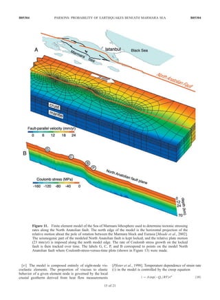 [47] The model is composed entirely of eight-node vis-
coelastic elements. The proportion of viscous to elastic
behavior of a given element node is governed by the local
crustal geotherm derived from heat flow measurements
[Pfister et al., 1998]. Temperature dependence of strain rate
(_e) in the model is controlled by the creep equation
_e ¼ A exp ÀQc=RTð Þsn
ð10Þ
Figure 11. Finite element model of the Sea of Marmara lithosphere used to determine tectonic stressing
rates along the North Anatolian fault. The north edge of the model is the horizontal projection of the
relative motion about the pole of rotation between the Marmara block and Eurasia [Meade et al., 2002].
The seismogenic part of the modeled North Anatolian fault is kept locked, and the relative plate motion
(23 mm/yr) is imposed along the north model edge. The rate of Coulomb stress growth on the locked
fault is then tracked over time. The labels G, C, P, and B correspond to points on the model North
Anatolian fault where Coulomb-stress-versus-time plots (shown in Figure 13) were made.
B05304 PARSONS: PROBABILITY OF EARTHQUAKES BENEATH MARMARA SEA
15 of 21
B05304
 