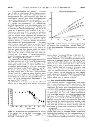 [e.g., Kirby and Kronenberg, 1987], where A, Qc (activation
energy), and n are experimentally derived elastic constants,
R is the universal gas constant, T is temperature, and s is
differential stress. In the lower-temperature upper crust, the
model behaves elastically, while deeper, higher-temperature
regions behave increasingly more viscoelastically.
[48] The finite element model has a cut through the crust
[e.g., Parsons, 1998; Bu¨rgmann et al., 2002] that represents
the North Anatolian fault in the Marmara Sea region; it is
modeled as throughgoing [Le Pichon et al., 2001], though
in reality the fault may be interrupted by a step over in the
central Sea of Marmara (Figure 3) [Armijo et al., 2002].
This issue is unimportant for the stressing rate calculation
because the model fault is locked throughout the upper
crust. The modeled fault is deformable, and is constructed
from contact elements that obey the Coulomb failure
relation. Contact elements have zero thickness and are
welded to the sides of viscoelastic elements. The Eurasian
plate was moved past the Marmara block at a 23 mm/yr rate
with the upper crustal faults locked so that the rate of
Coulomb stress accumulation on the faults could be deter-
mined. When the seismogenic (0–12.5 km) parts of the
faults are locked, the finite element model can roughly
reproduce the transitional surface deformation rates mea-
sured across the North Anatolian fault zone with GPS
[Reilinger et al., 2000] (Figure 12). For the crustal stressing
rates to be valid, the strain rates must be matched.
4.2.2. Stressing Rate Calculations
[49] The modeled rate of Coulomb stress accumulation on
the North Anatolian fault in the Sea of Marmara depends
mostly on the orientation of the fault with respect to the
relative plate motion vector. The highest calculated rate is
on the Ganos segment (0.0064 MPa/yr), which most closely
parallels the relative motion direction (Figures 1 and 13).
The lowest calculated stressing rate (0.001 MPa/yr) is on
the sharp releasing bend of the Prince’s Islands segment
(Figures 1 and 13). It may thus require significant stress
concentration on the fault on either side of the releasing
bend to propagate an earthquake through the bend; the A.D.
1500–2000 catalog suggests that this has happened in 1509
and again in 1766 (Figure 3).
[50] Calculations were also made for the differential
stressing rate in the C¸ inarcik basin, which is a suggested
location for the 2 September 1754 and 10 July 1894 M $
7.0 earthquakes. The dip of the mapped normal faults in the
basin is not known, so the differential stressing rate in the
basin crust is calculated assuming that the faults are opti-
mally oriented. For this calculation the strike-slip faults are
allowed to slip, since extensional stress in the C¸ inarcik
basin is likely a result of the releasing orientation of the
North Anatolian fault with respect to the relative plate
motion vector [e.g., Armijo et al., 1999; Le Pichon et al.,
2003]. The differential stressing rate in and around the basin
is $0.05 MPa/yr, with the least principal stress oriented
nearly orthogonal to the strike of the North Anatolian fault
(Figure 14). That orientation is also orthogonal to the
mapped normal faults as would be expected.
4.3. Interaction Probability Calculations
[51] All of the necessary parameters have been assem-
bled to make interaction probability calculations for the
faults submerged beneath the Sea of Marmara. Interevent
and elapsed time values were gathered/modeled from the
A.D. 1500–2000 earthquake catalog. There is no consen-
sus on an appropriate aperiodicity value, so all calculations
are made using a = 0.2 and a = 0.5, which in combination
with the Poisson probability calculations, encompasses the
full range of possibilities [e.g., WGCEP, 2003]. The
change in stress caused by the Izmit earthquake was
modeled from elastic dislocation calculations made from
three coseismic slip distributions, and one afterslip model.
The aftershock duration was determined empirically, and
from that and the modeled tectonic stressing rates, the
combination of normal stress and constitutive constant As,
was calculated.
[52] Reported interaction probability values are the means
of 1000 calculations with parameters drawn at random from
Brownian-distributed interevent times (with aperiodicity (a)
either 0.2 or 0.5), and the other parameters drawn from
normal distributions about their mean values. Stress changes
Figure 12. Comparison between surface velocity relative
to the Marmara block in the finite element model (solid
line) and GPS observations [Reilinger et al., 2000] across
the North Anatolian fault zone.
Figure 13. Coulomb stressing rate at various points along
the modeled North Anatolian fault. The curves labeled G, C,
P, and B are calculated at the locations with the same labels
in Figure 10.
B05304 PARSONS: PROBABILITY OF EARTHQUAKES BENEATH MARMARA SEA
16 of 21
B05304
 