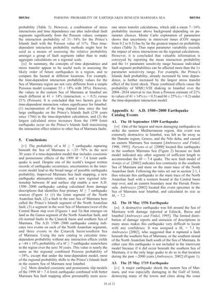 probability (Table 3). However, a combination of stress
interactions and time dependence can alter individual fault
segments significantly from the Poisson values; compare
the interaction probability of 31–54% for the Prince’s
Islands fault with the Poisson value of 11%. Thus time-
dependent interaction probability methods might best be
used as a means of assessing the relative probability
amongst a group of fault segments rather than to make
aggregate calculations on a regional scale.
[56] In summary, the concepts of time dependence and
stress transfer appear to be useful tools in assessing the
likely order of future earthquakes in a region, and to
compare the hazard at different locations. For example,
the time-dependent interaction probability values for the
Sea of Marmara region are not very different from a simple
Poission model (compare 53 ± 18% with 38%). However,
the values in the eastern Sea of Marmara at Istanbul are
much different at 41 ± 14% (interaction; a = 0.5) versus
21% (Poisson). It is concluded that two factors give the
time-dependent interaction values significance for Istanbul:
(1) incorporation of the long elapsed time since the last
large earthquake on the Prince’s Islands fault (238 years
since 1766) in the time-dependent calculation, and (2) the
largest calculated stress increases from the 1999 Izmit
earthquake occur on the Prince’s Islands fault maximizing
the interaction effect relative to other Sea of Marmara faults.
5. Conclusions
[57] The probability of a M ! 7 earthquake rupturing
beneath the Sea of Marmara is $35–70% in the next
30 years if a time-dependent model that includes coseismic
and postseismic effects of the 1999 M = 7.4 Izmit earth-
quake is used. Despite one of the world’s longest written
records of earthquake occurrence, uncertainties in the inter-
event model lead to the broad range of possible earthquake
probability. Improved Marmara Sea fault mapping, a new
earthquake attenuation relation, and a new regional rela-
tionship between M and surface slip enable a new A.D.
1500–2000 earthquake catalog calculated from damage
descriptions that identifies four primary M ! 7 earthquake
sources (Figure 1): (1) the Izmit segment of the North
Anatolian fault, (2) a fault in the east Sea of Marmara here
called the Prince’s Islands segment of the North Anatolian
fault, (3) a segment in the west Sea of Marmara (west of the
Central Basin step over (Figures 1 and 3)) that emerges on
land as the Ganos segment of the North Anatolian fault, and
(4) normal faults in the C¸ inarcik basin and southern Sea of
Marmara. The A.D. 1500–2000 earthquake catalog indi-
cates two events on each of the North Anatolian segments,
and three events in the C¸ inarcik basin/southern Sea
of Marmara. Using the new catalog to calculate time-
dependent probability without any interaction effects yields
a $44 ± 18% probability of a M ! 7 earthquake somewhere
in the region over the next 30 years. This value is nearly the
same as the regional combined Poisson probability of
$38%, except that under the time-dependent model, most
of the regional probability shifts to the Prince’s Islands fault
in the eastern Sea of Marmara near Istanbul.
[58] More detailed coseismic and postseismic slip models
of the 1999 M = 7.4 Izmit earthquake combined with better
Marmara Sea fault mapping allow presumably more accu-
rate stress transfer calculations, which add a mean 7–16%
probability increase above background depending on pa-
rameter choices. Monte Carlo exploration of parameters
shows that uncertainty in interevent times (COV ranges
from 0.2 to 0.5) has by far the greatest impact on probability
values (Table 3). Thus input parameter variability exceeds
the impact of stress interactions on the regional calculations.
However, it is concluded that valuable information is
conveyed by reporting the mean interaction probability
and the 1s parameter sensitivity range because individual
fault segment probabilities can be affected more than the 1s
parameter sensitivity range. For example, the Prince’s
Islands fault probability, already increased by time depen-
dence, is further increased by the largest stress transfer
effect of the Izmit shock. These combined effects cause the
probability of MMI!VIII shaking in Istanbul over the
2004–2034 interval to rise from a Poisson estimate of 21%
to values of 41 ± 14% (a = 0.5) and 66 ± 25% (a = 0.2) under
the time-dependent interaction model.
Appendix A: A.D. 1500––2000 Earthquake
Catalog Events
A1. The 10 September 1509 Earthquake
[59] One of the largest and most damaging earthquakes to
strike the eastern Mediterranean region, this event was
extremely destructive in Istanbul, was felt as far away as
the Danube region, Greece, and the Nile delta, and caused
an eastern Marmara Sea tsunami [Ambraseys and Finkel,
1990, 1995]. Parsons et al. [2000] located this earthquake
in the southern Marmara Sea (Figure 2) because no fault
model indicated any other segment of sufficient length to
accommodate the M $ 7.4 quake. The new fault model of
Armijo et al. [2002] indicates less continuity in the southern
Sea of Marmara and more on the main trace of the North
Anatolian fault. Following the rules set out in section 2.1, I
thus relocate this earthquake to the main trace of the North
Anatolian fault with a western bound at the Central basin
step over, and an eastern boundary near the Hersek Penin-
sula. Ambraseys [2002] located this event epicenter in the
Sea of Marmara near Istanbul, and calculated its size as
Ms = 7.2.
A2. The 10 May 1556 Earthquake
[60] A destructive earthquake was felt around the Sea of
Marmara with damage reported at Edincik, Bursa and
Istanbul [Ambraseys and Finkel, 1995]. The limited distri-
bution of damage reports and omission of descriptions in
many areas makes this earthquake very difficult to locate
with any confidence. It was assigned a Ms = 7.1 by
Ambraseys [2002], who suggested that it ruptured a fault
beneath the southern Sea of Marmara, or the southern strand
of the North Anatolian fault south of the Sea of Marmara. In
either case this earthquake is not included in the interevent
model because if it did occur beneath the southern Sea of
Marmara, it is the only large quake to do so in that location
during the past $2000 years [Ambraseys, 2002] (Figure 1).
A3. The 25 May 1719 Earthquake
[61] A major earthquake shook the eastern Sea of Mar-
mara, and was especially damaging in the Gulf of Izmit,
destroying many of the towns and cities along the coast
B05304 PARSONS: PROBABILITY OF EARTHQUAKES BENEATH MARMARA SEA
18 of 21
B05304
 